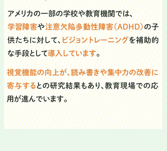 アメリカの一部の学校や教育機関では、
                                                                                        学習障害や注意欠陥多動性障害（ADHD）の子供たちに対して、ビジョントレーニングを補助的な手段として導入しています。
                                                                                        視覚機能の向上が、読み書きや集中力の改善に寄与するとの研究結果もあり、教育現場での応用が進んでいます。