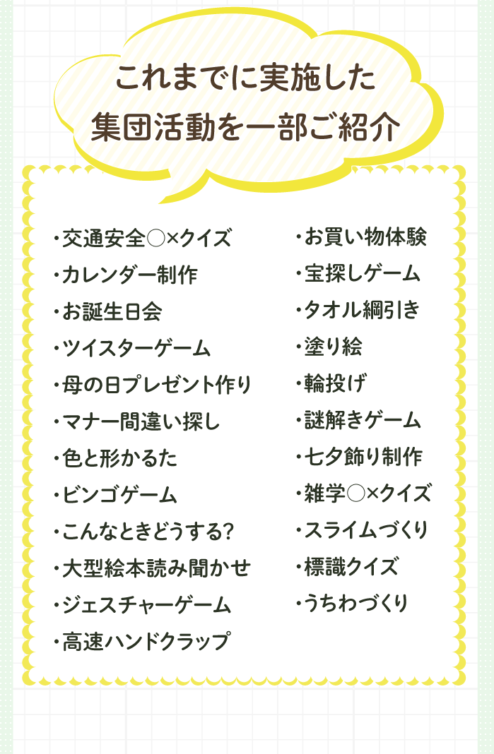 これまでに実施した集団活動内容一部。・交通安全○×クイズ
                                                                                                ・カレンダー制作・お誕生日会・ツイスターゲーム・母の日プレゼント作り・マナー間違い探し・色と形かるた・ビンゴゲーム・こんなときどうする？・大型絵本読み聞かせ・ジェスチャーゲーム・高速ハンドクラップ