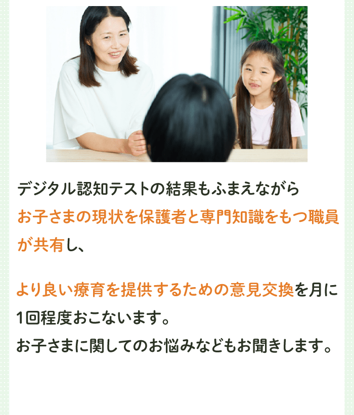 デジタル認知テストの結果もふまえながらお子さまの現状を保護者と専門知識をもつ職員が共有し、
              より良い療育を提供するための意見交換を月に１回程度おこないます。お子さまに関してのお悩みなどもお聞きします。