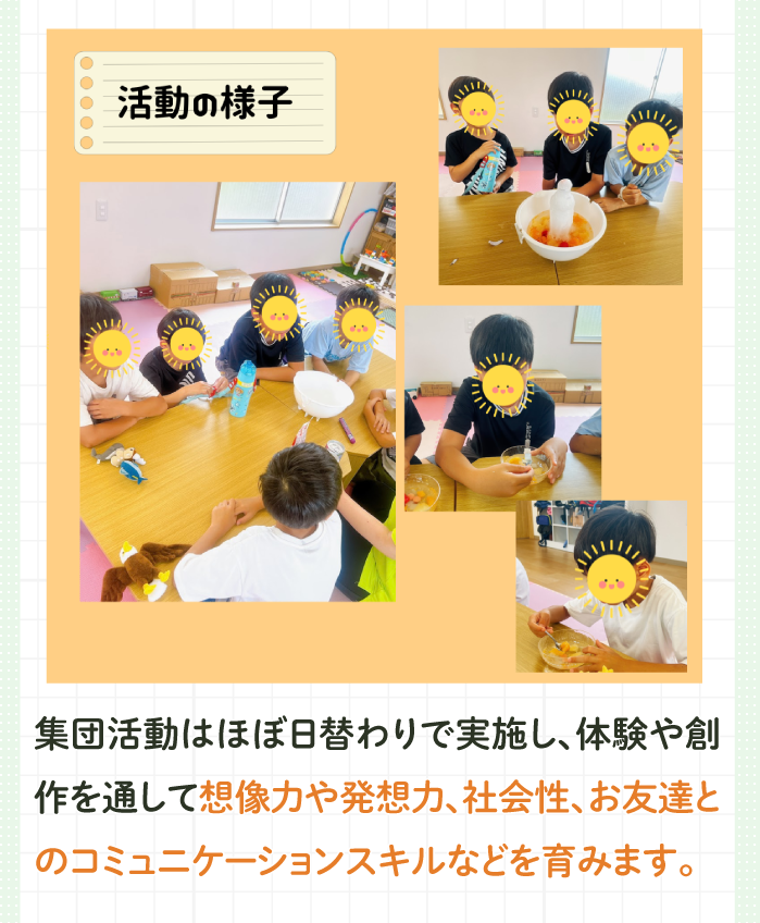 集団活動はほぼ日替わりで実施し、体験や創作を通して想像力や発想力、社会性、お友達とのコミュニケーションスキルなどを育みます。