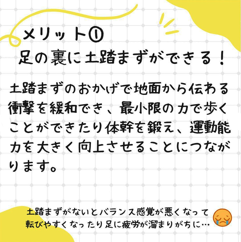 メリット1、足の裏に土踏まずができる。土踏まずのおかげで地面から伝わる衝撃を緩和でき、最小限の力で歩くことができたり体感を鍛え、運動能力を大きく向上させる事につながります。土踏まずがないとバランス感覚が悪くなり、転びやすくなったり足に疲労がたまりがちに