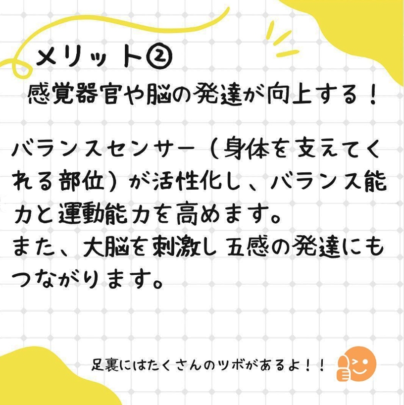 メリット2、感覚器官や脳の発達が向上する。バランスセンサーが活性化し、バランス能力と運動能力を高めます。また大脳を刺激し五感の発達二もつながります。足裏には沢山のツボがあるよ